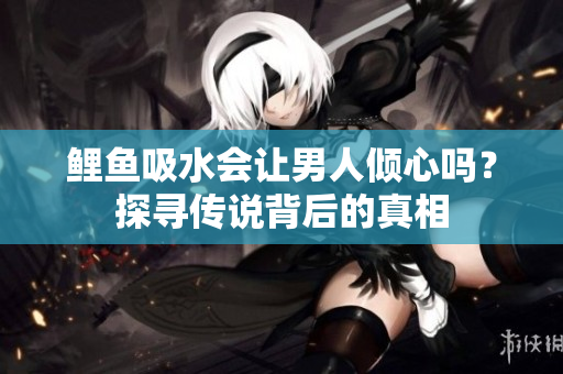 鲤鱼吸水会让男人倾心吗？探寻传说背后的真相