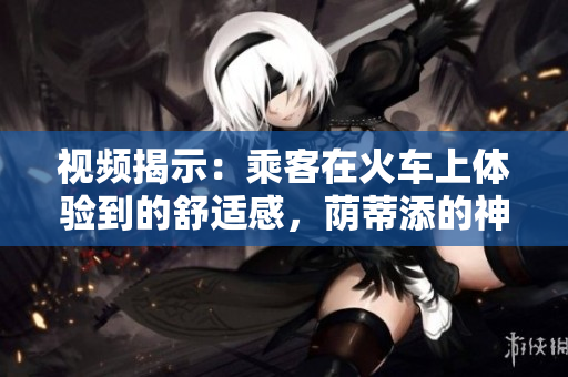 视频揭示：乘客在火车上体验到的舒适感，荫蒂添的神奇效果引发热议！