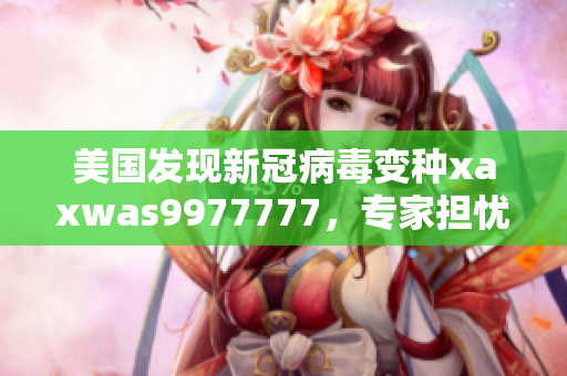 美国发现新冠病毒变种xaxwas9977777，专家担忧其传播速度与疫苗效力