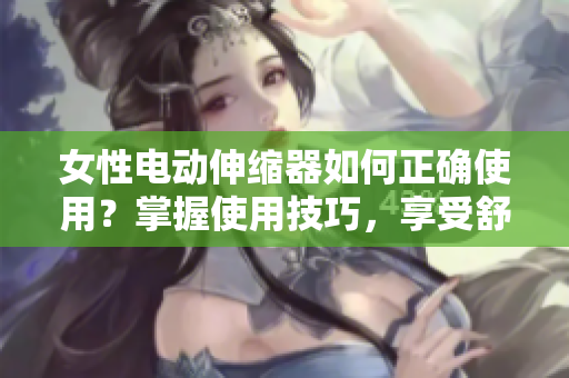 女性电动伸缩器如何正确使用？掌握使用技巧，享受舒适体验