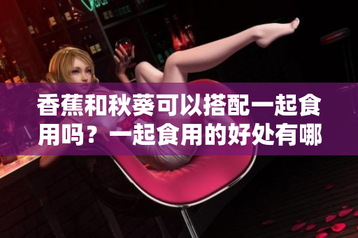 香蕉和秋葵可以搭配一起食用吗？一起食用的好处有哪些？
