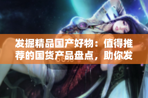 发掘精品国产好物：值得推荐的国货产品盘点，助你发现更多品质生活选择！