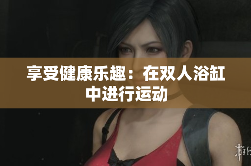 享受健康乐趣：在双人浴缸中进行运动
