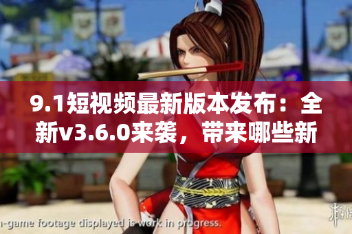 9.1短视频最新版本发布：全新v3.6.0来袭，带来哪些新功能？