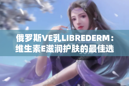 俄罗斯VE乳LIBREDERM：维生素E滋润护肤的最佳选择