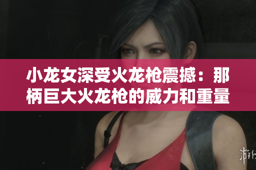 小龙女深受火龙枪震撼：那柄巨大火龙枪的威力和重量让她心生敬畏