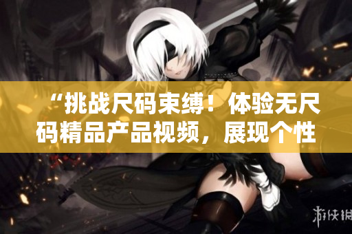 “挑战尺码束缚！体验无尺码精品产品视频，展现个性魅力！”