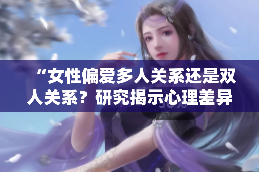 “女性偏爱多人关系还是双人关系？研究揭示心理差异”
