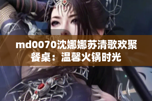 md0070沈娜娜苏清歌欢聚餐桌：温馨火锅时光