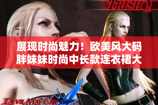 展现时尚魅力！欧美风大码胖妹妹时尚中长款连衣裙大放光彩
