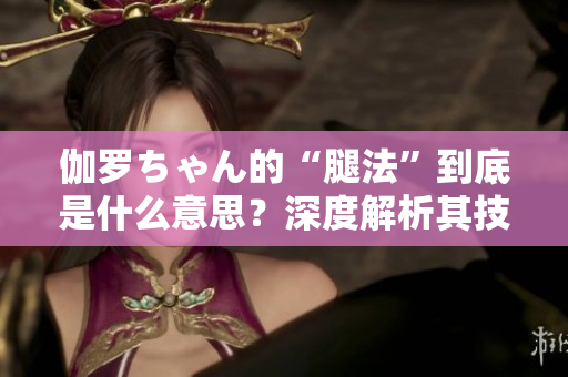伽罗ちゃん的“腿法”到底是什么意思？深度解析其技巧及背后含义