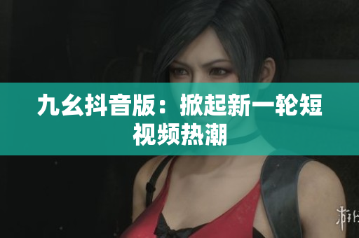九幺抖音版：掀起新一轮短视频热潮
