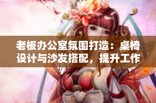 老板办公室氛围打造：桌椅设计与沙发搭配，提升工作舒适度