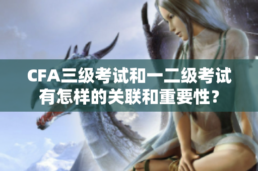 CFA三级考试和一二级考试有怎样的关联和重要性？