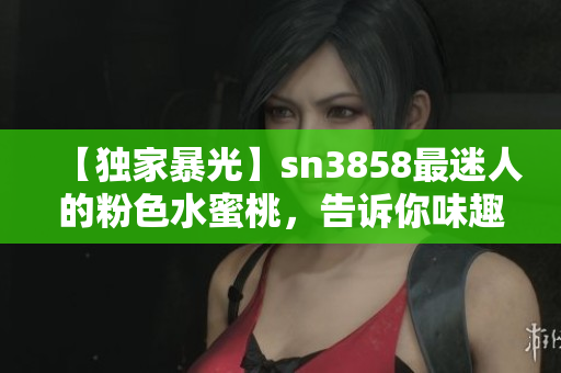 【独家暴光】sn3858最迷人的粉色水蜜桃，告诉你味趣十足的秘密！