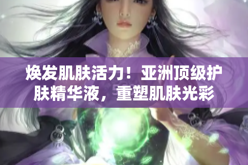 焕发肌肤活力！亚洲顶级护肤精华液，重塑肌肤光彩