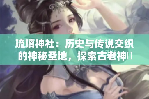 琉璃神社：历史与传说交织的神秘圣地，探索古老神祇的神秘之旅