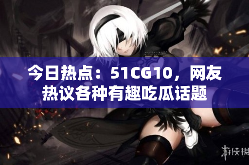 今日热点：51CG10，网友热议各种有趣吃瓜话题