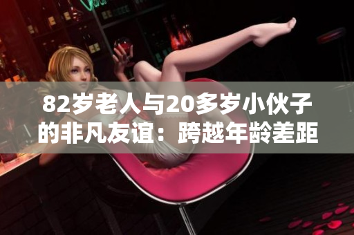 82岁老人与20多岁小伙子的非凡友谊：跨越年龄差距的真情故事