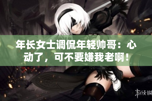 年长女士调侃年轻帅哥：心动了，可不要嫌我老啊！