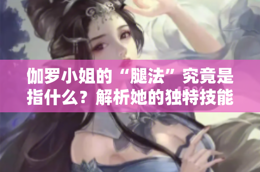 伽罗小姐的“腿法”究竟是指什么？解析她的独特技能