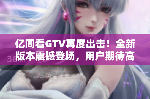 亿同看GTV再度出击！全新版本震撼登场，用户期待高涨