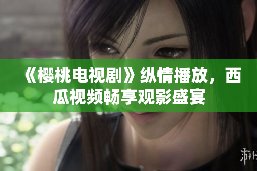 《樱桃电视剧》纵情播放，西瓜视频畅享观影盛宴
