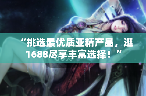 “挑选最优质亚精产品，逛1688尽享丰富选择！”