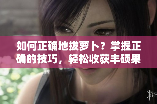 如何正确地拔萝卜？掌握正确的技巧，轻松收获丰硕果实
