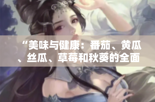 “美味与健康：番茄、黄瓜、丝瓜、草莓和秋葵的全面营养指南”