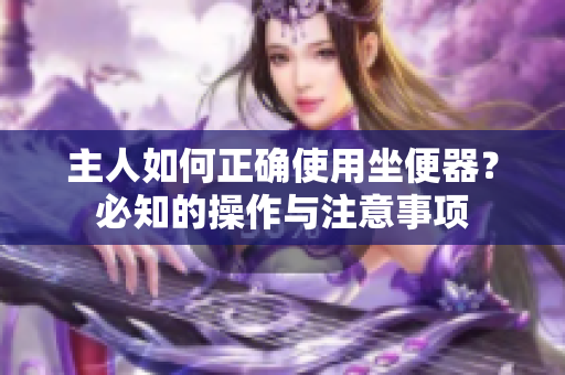 主人如何正确使用坐便器？必知的操作与注意事项