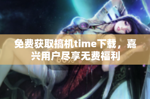 免费获取搞机time下载，嘉兴用户尽享无费福利