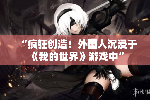 “疯狂创造！外国人沉浸于《我的世界》游戏中”