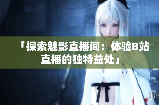 「探索魅影直播间：体验B站直播的独特益处」