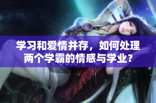 学习和爱情并存，如何处理两个学霸的情感与学业？