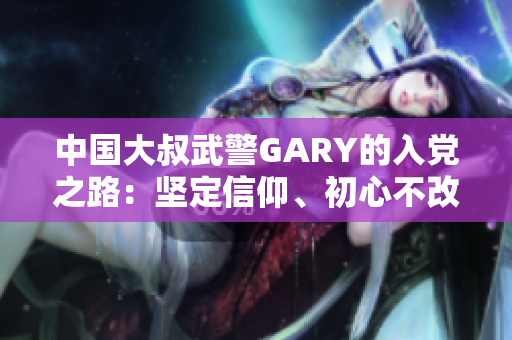 中国大叔武警GARY的入党之路：坚定信仰、初心不改