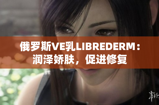 俄罗斯VE乳LIBREDERM：润泽娇肤，促进修复