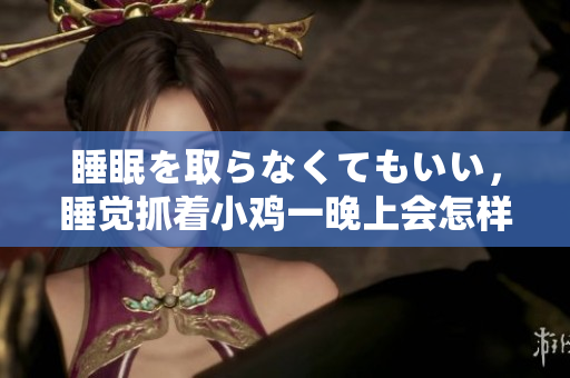 睡眠を取らなくてもいい，睡觉抓着小鸡一晚上会怎样，睡过年纪最大的多少岁六十多，水润紧致销魂低吟古代，水润紧致销魂低吟，说说都是怎么的干对象的616