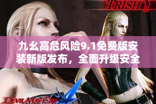 九幺高危风险9.1免费版安装新版发布，全面升级安全防护