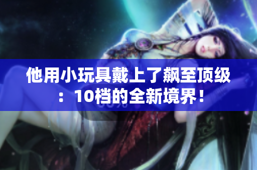 他用小玩具戴上了飙至顶级：10档的全新境界！