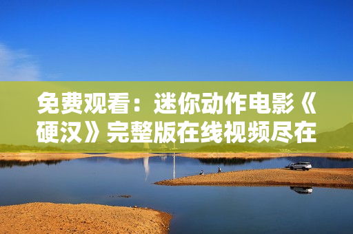 免费观看：迷你动作电影《硬汉》完整版在线视频尽在此处！