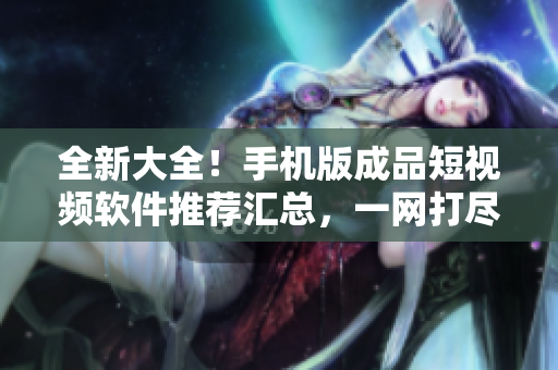 全新大全！手机版成品短视频软件推荐汇总，一网打尽最热门应用