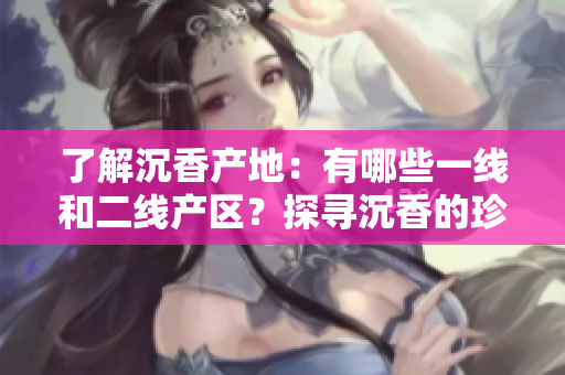 了解沉香产地：有哪些一线和二线产区？探寻沉香的珍稀之地