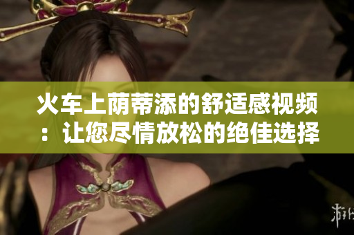 火车上荫蒂添的舒适感视频：让您尽情放松的绝佳选择！