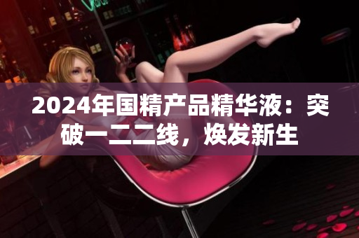 2024年国精产品精华液：突破一二二线，焕发新生