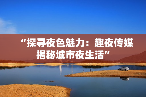 “探寻夜色魅力：趣夜传媒揭秘城市夜生活”
