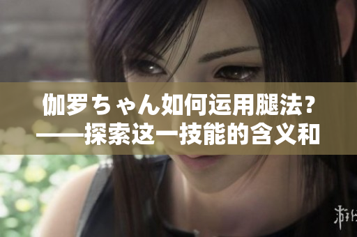 伽罗ちゃん如何运用腿法？——探索这一技能的含义和应用
