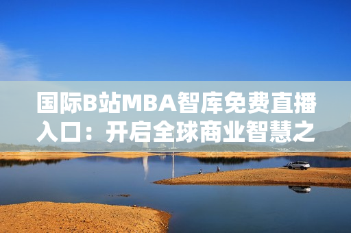 国际B站MBA智库免费直播入口：开启全球商业智慧之旅