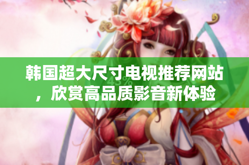 韩国超大尺寸电视推荐网站，欣赏高品质影音新体验