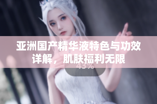 亚洲国产精华液特色与功效详解，肌肤福利无限